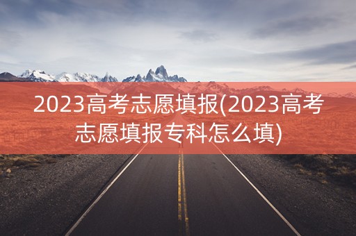 2023高考志愿填报(2023高考志愿填报专科怎么填)