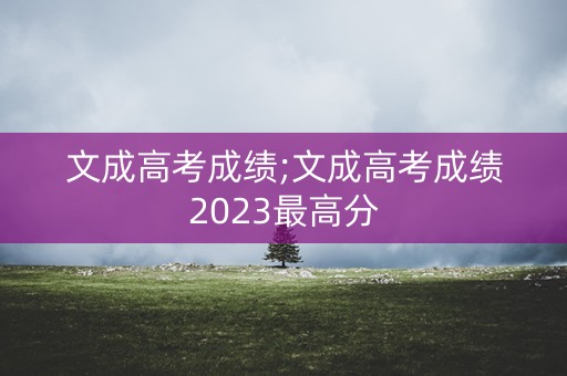 文成高考成绩;文成高考成绩2023最高分