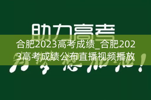 合肥2023高考成绩_合肥2023高考成绩公布直播视频播放