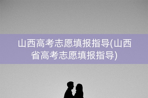 山西高考志愿填报指导(山西省高考志愿填报指导)