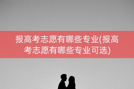 报高考志愿有哪些专业(报高考志愿有哪些专业可选)