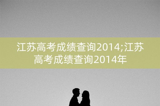 江苏高考成绩查询2014;江苏高考成绩查询2014年 江苏高考成绩查询2014;江苏高考成绩查询2014年