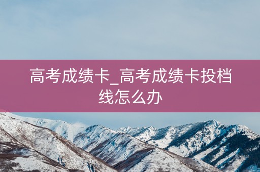 高考成绩卡_高考成绩卡投档线怎么办