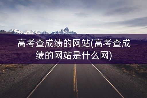 高考查成绩的网站(高考查成绩的网站是什么网)