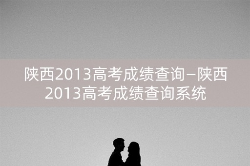 陕西2013高考成绩查询—陕西2013高考成绩查询系统