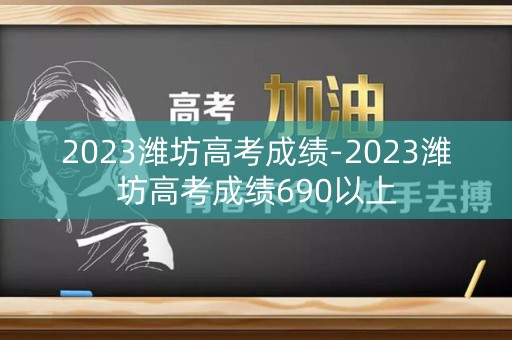 2023潍坊高考成绩-2023潍坊高考成绩690以上