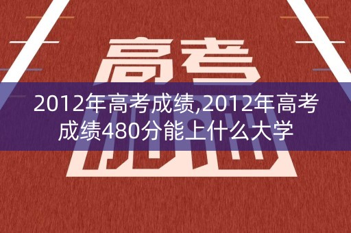 2012年高考成绩,2012年高考成绩480分能上什么大学