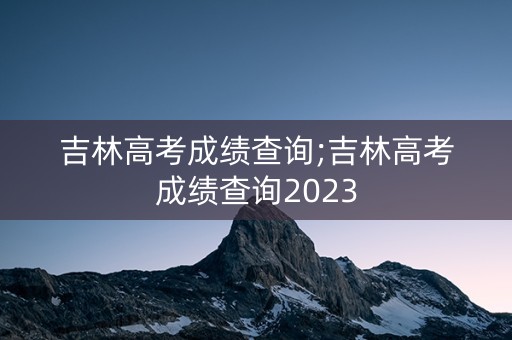 吉林高考成绩查询;吉林高考成绩查询2023
