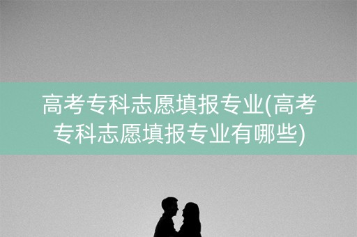 高考专科志愿填报专业(高考专科志愿填报专业有哪些) 高考专科志愿填报专业(高考专科志愿填报专业有哪些)