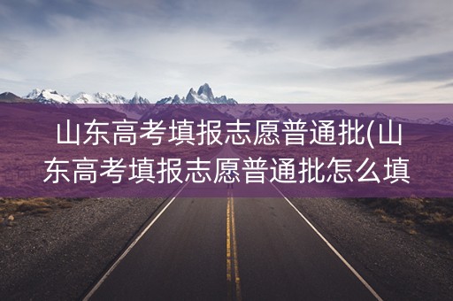 山东高考填报志愿普通批(山东高考填报志愿普通批怎么填)