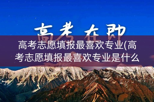 高考志愿填报最喜欢专业(高考志愿填报最喜欢专业是什么)
