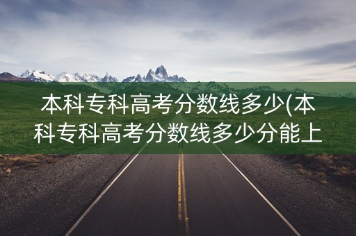 本科专科高考分数线多少(本科专科高考分数线多少分能上)