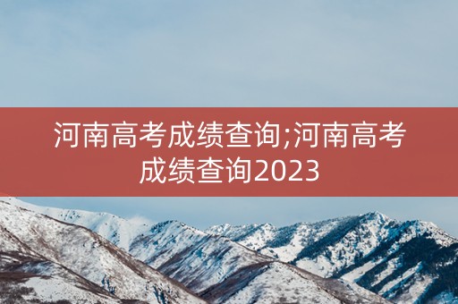 河南高考成绩查询;河南高考成绩查询2023