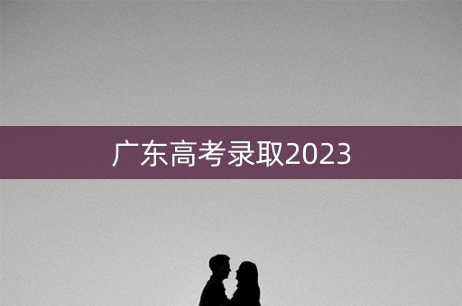 广东高考录取2023