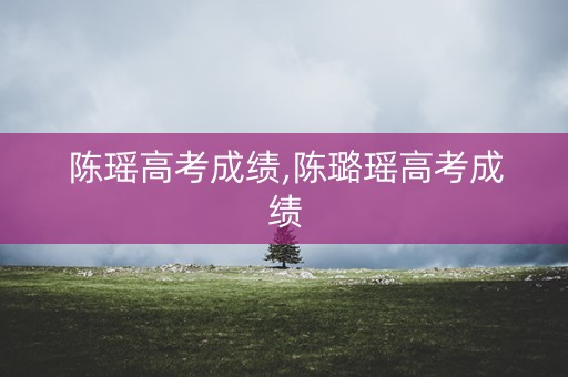 陈瑶高考成绩,陈璐瑶高考成绩