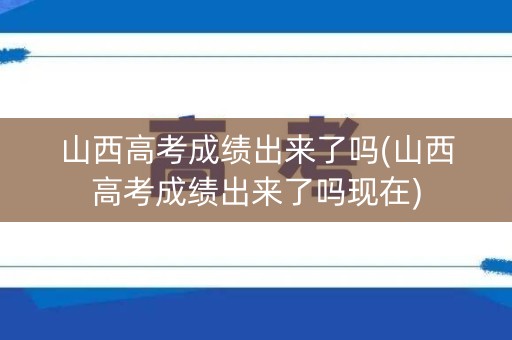 山西高考成绩出来了吗(山西高考成绩出来了吗现在)