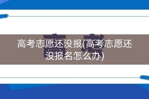 高考志愿还没报(高考志愿还没报名怎么办)