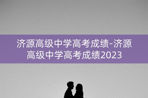 济源高级中学高考成绩-济源高级中学高考成绩2023