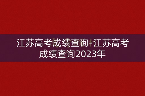 江苏高考成绩查询-江苏高考成绩查询2023年