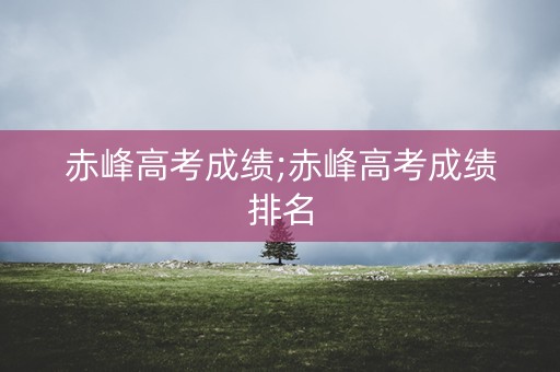 赤峰高考成绩;赤峰高考成绩排名