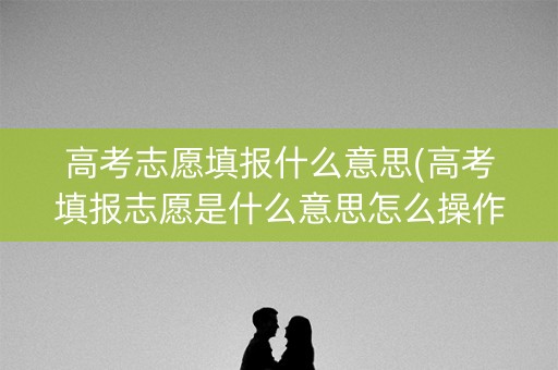 高考志愿填报什么意思(高考填报志愿是什么意思怎么操作)