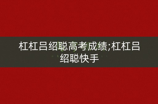 杠杠吕绍聪高考成绩;杠杠吕绍聪快手