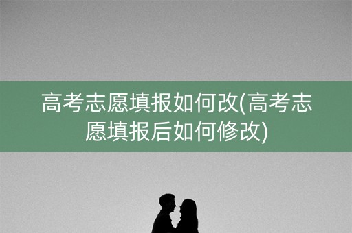 高考志愿填报如何改(高考志愿填报后如何修改) 高考志愿填报如何改(高考志愿填报后如何修改)