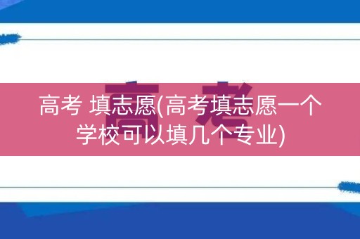 高考 填志愿(高考填志愿一个学校可以填几个专业) 高考 填志愿(高考填志愿一个学校可以填几个专业)