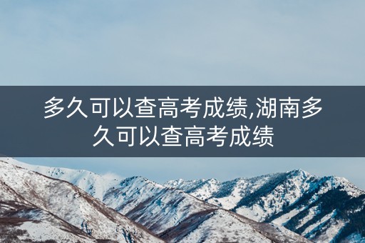 多久可以查高考成绩,湖南多久可以查高考成绩