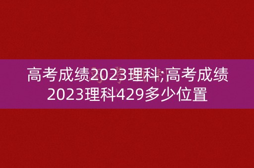 高考成绩2023理科;高考成绩2023理科429多少位置