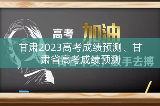 甘肃2023高考成绩预测、甘肃省高考成绩预测