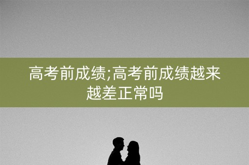 高考前成绩;高考前成绩越来越差正常吗
