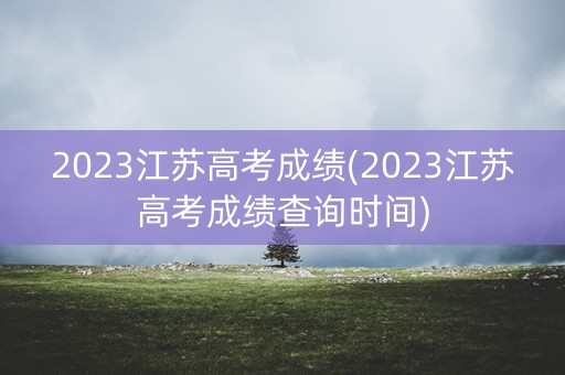 2023江苏高考成绩(2023江苏高考成绩查询时间)