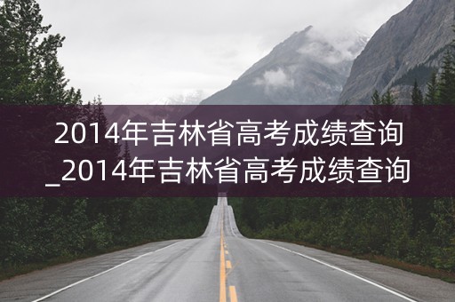 2014年吉林省高考成绩查询_2014年吉林省高考成绩查询时间