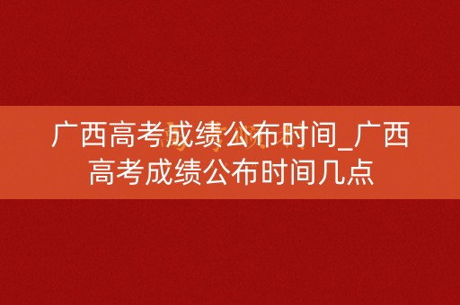 广西高考成绩公布时间_广西高考成绩公布时间几点