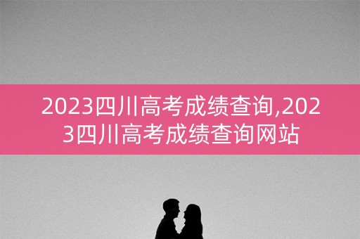 2023四川高考成绩查询,2023四川高考成绩查询网站