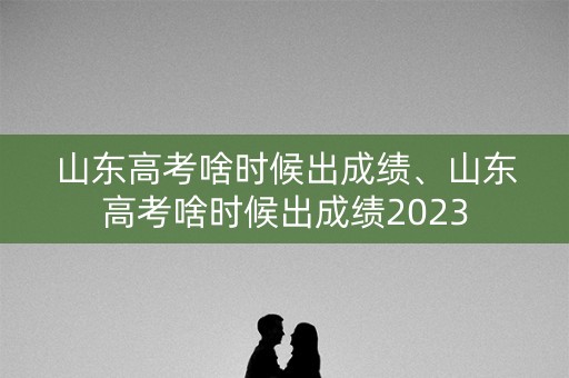 山东高考啥时候出成绩、山东高考啥时候出成绩2023