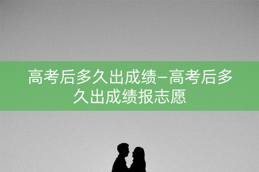 高考后多久出成绩—高考后多久出成绩报志愿