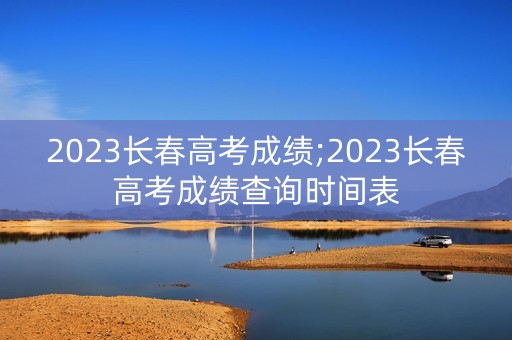 2023长春高考成绩;2023长春高考成绩查询时间表