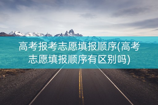 高考报考志愿填报顺序(高考志愿填报顺序有区别吗)