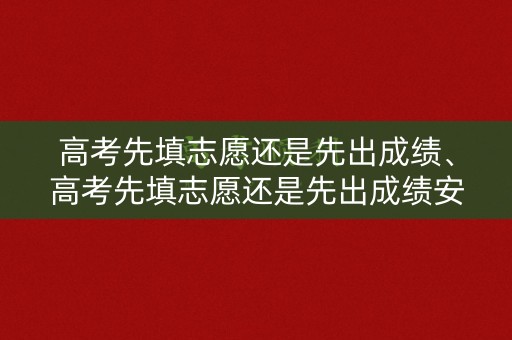 高考先填志愿还是先出成绩、高考先填志愿还是先出成绩安徽