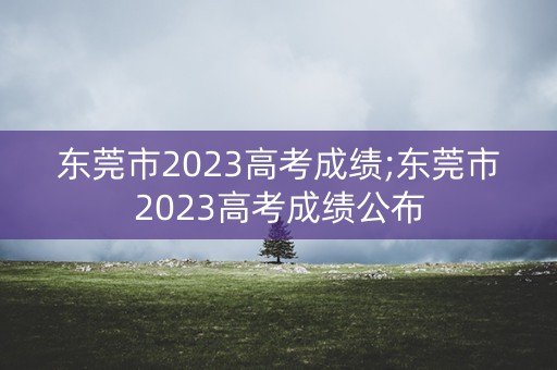 东莞市2023高考成绩;东莞市2023高考成绩公布