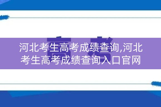 河北考生高考成绩查询,河北考生高考成绩查询入口官网