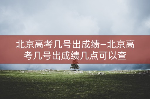 北京高考几号出成绩—北京高考几号出成绩几点可以查