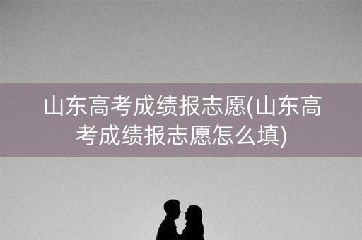 山东高考成绩报志愿(山东高考成绩报志愿怎么填) 山东高考成绩报志愿(山东高考成绩报志愿怎么填)