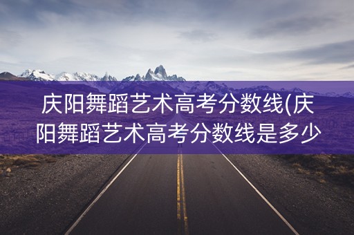 庆阳舞蹈艺术高考分数线(庆阳舞蹈艺术高考分数线是多少) 庆阳舞蹈艺术高考分数线(庆阳舞蹈艺术高考分数线是多少)