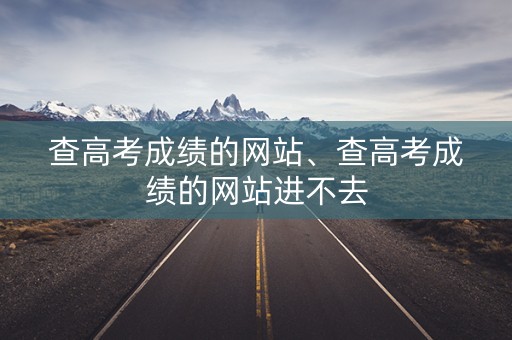 查高考成绩的网站、查高考成绩的网站进不去 查高考成绩的网站、查高考成绩的网站进不去