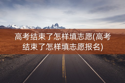 高考结束了怎样填志愿(高考结束了怎样填志愿报名)