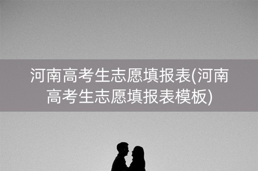 河南高考生志愿填报表(河南高考生志愿填报表模板) 河南高考生志愿填报表(河南高考生志愿填报表模板)
