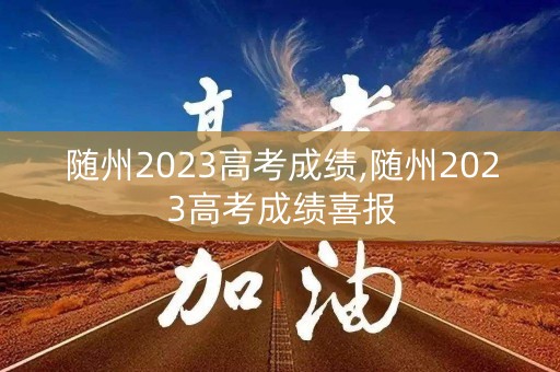 随州2023高考成绩,随州2023高考成绩喜报 随州2023高考成绩,随州2023高考成绩喜报